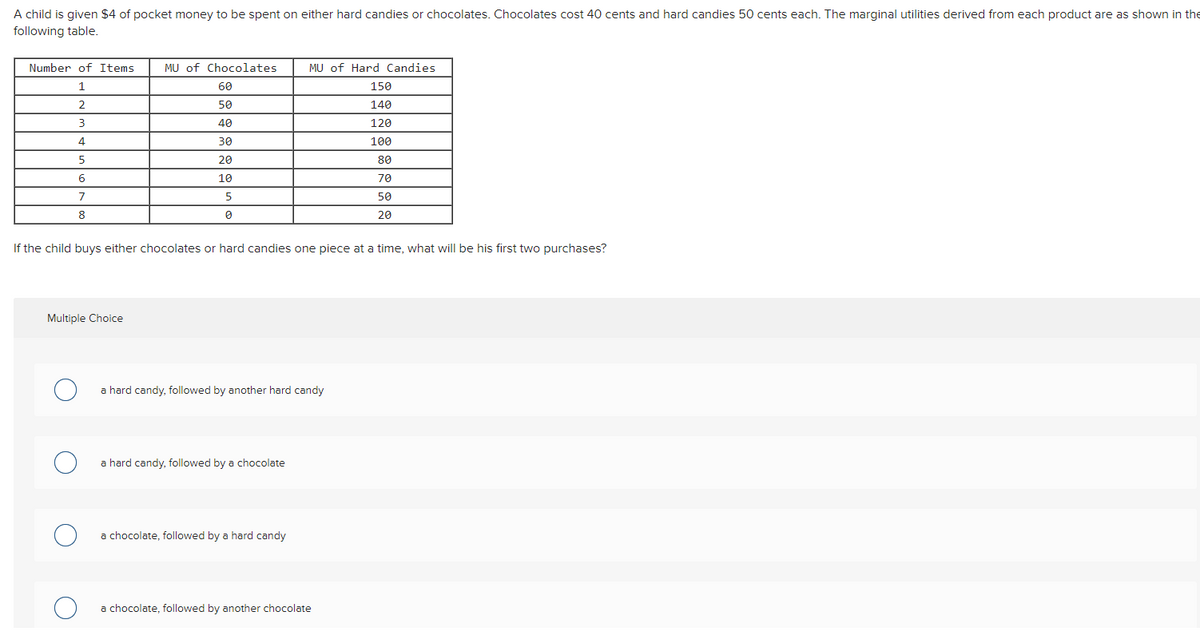 A child is given $4 of pocket money to be spent on either hard candies or chocolates. Chocolates cost 40 cents and hard candies 50 cents each. The marginal utilities derived from each product are as shown in the
following table.
Number of Items
MU of Chocolates
MU of Hard Candies
60
150
2.
50
140
40
120
30
100
5
20
80
6.
10
70
5
50
8
20
If the child buys either chocolates or hard candies one piece at a time, what will be his first two purchases?
Multiple Choice
a hard candy, followed by another hard candy
a hard candy, followed by a chocolate
a chocolate, followed by a hard candy
a chocolate, followed by another chocolate
