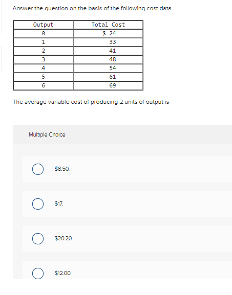 Answer the question on the basis of the following cost data.
Output
Total Cost
$ 24
33
2
41
3
48
4
54
61
69
The average variable cost of producing 2 units of output is
Multiple Cholce
$8.50.
$17.
$20.20.
$12.00.
