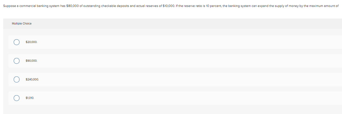 Suppose a commercial banking system has $80,000 of outstanding checkable deposits and actual reserves of $10,000. If the reserve ratio is 10 percent, the banking system can expand the supply of money by the maximum amount of
Multiple Cholce
$20,000.
$90,000.
$240,000.
$1,010.
