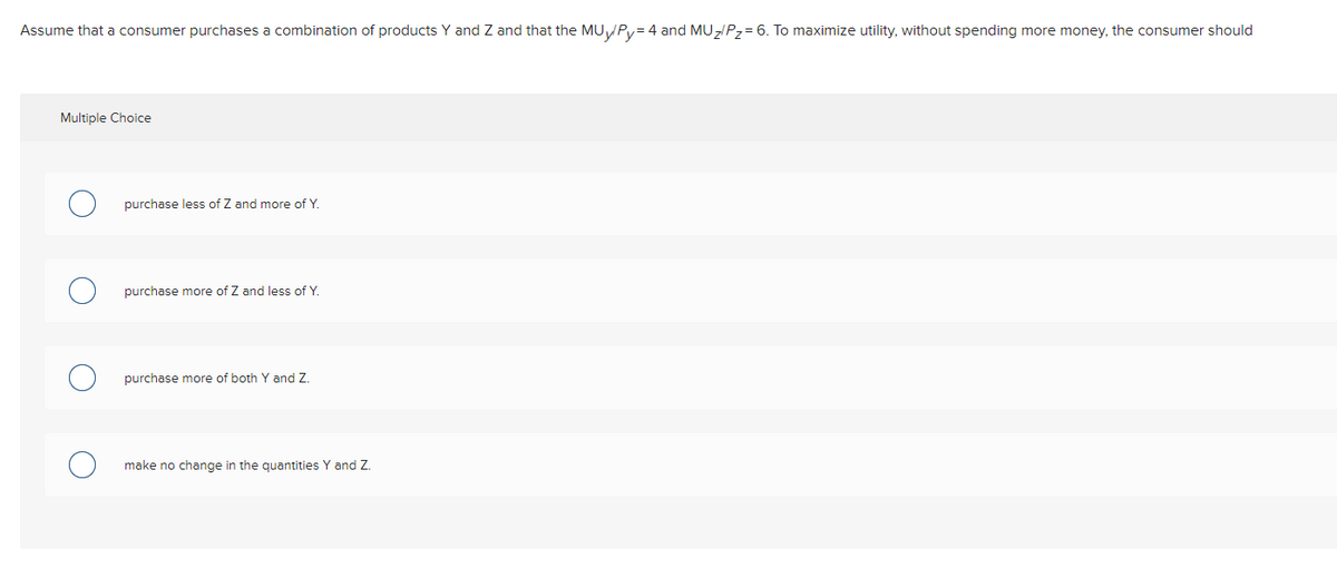 Assume that a consumer purchases a combination of products Y and Z and that the MUVPY= 4 and MUZ/Pz= 6. To maximize utility, without spending more money, the consumer should
Multiple Choice
purchase less of Z and more of Y
purchase more of Z and less of Y.
purchase more of both Y and Z.
make no change in the quantities Y and Z.
