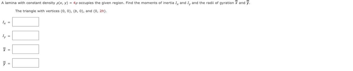 A lamina with constant density p(x, y) = 4p occupies the given region. Find the moments of inertia I, and I, and the radii of gyration x and y.
The triangle with vertices (0, 0), (b, 0), and (0, 2h).
Ix =
Iy =
=
=
