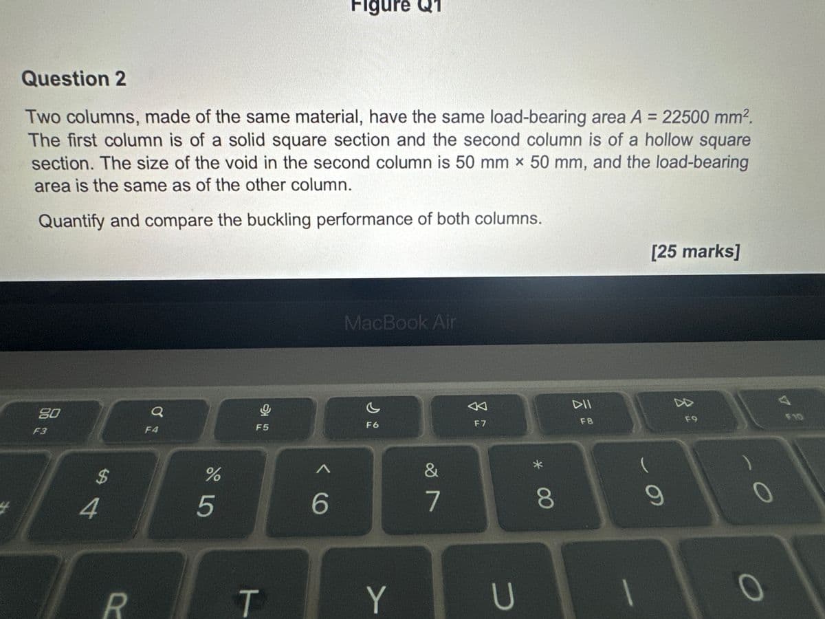 Figure Q1
Question 2
Two columns, made of the same material, have the same load-bearing area A = 22500 mm².
The first column is of a solid square section and the second column is of a hollow square
section. The size of the void in the second column is 50 mm x 50 mm, and the load-bearing
area is the same as of the other column.
Quantify and compare the buckling performance of both columns.
4
80
F3
Q
F4
5
F5
$
#4
%
do Lo
5
MacBook Air
<6
G
F6
R
T
Y
&
7
F7
DII
F8
U
00
[25 marks]
F9
34
F10
(
9
O
0