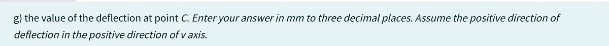 g) the value of the deflection at point C. Enter your answer in mm to three decimal places. Assume the positive direction of
deflection in the positive direction of v axis.