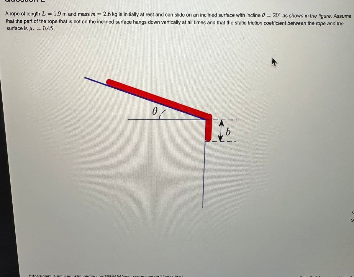 =
A rope of length L
1.9 m and mass m = 2.6 kg is initially at rest and can slide on an inclined surface with incline 0 = 20° as shown in the figure. Assume
that the part of the rope that is not on the inclined surface hangs down vertically at all times and that the static friction coefficient between the rope and the
surface is us = 0.45.
0
https://amplus.amul.ac.uk/pluginfile.php/3594464/mod scorm/content/1/index.html
b
S