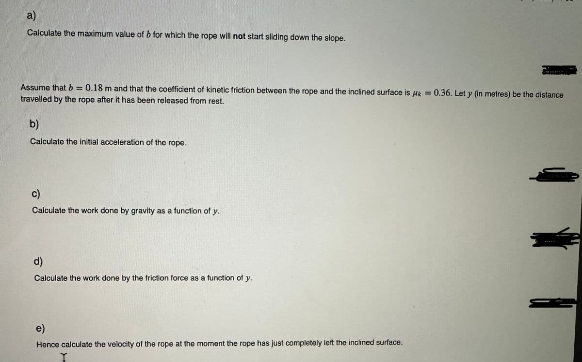 a)
Calculate the maximum value of b for which the rope will not start sliding down the slope.
Assume that b = 0.18 m and that the coefficient of kinetic friction between the rope and the inclined surface is k = 0.36. Let y (in metres) be the distance
travelled by the rope after it has been released from rest.
b)
Calculate the initial acceleration of the rope.
c)
Calculate the work done by gravity as a function of y.
d)
Calculate the work done by the friction force as a function of y.
e)
Hence calculate the velocity of the rope at the moment the rope has just completely left the inclined surface.
I