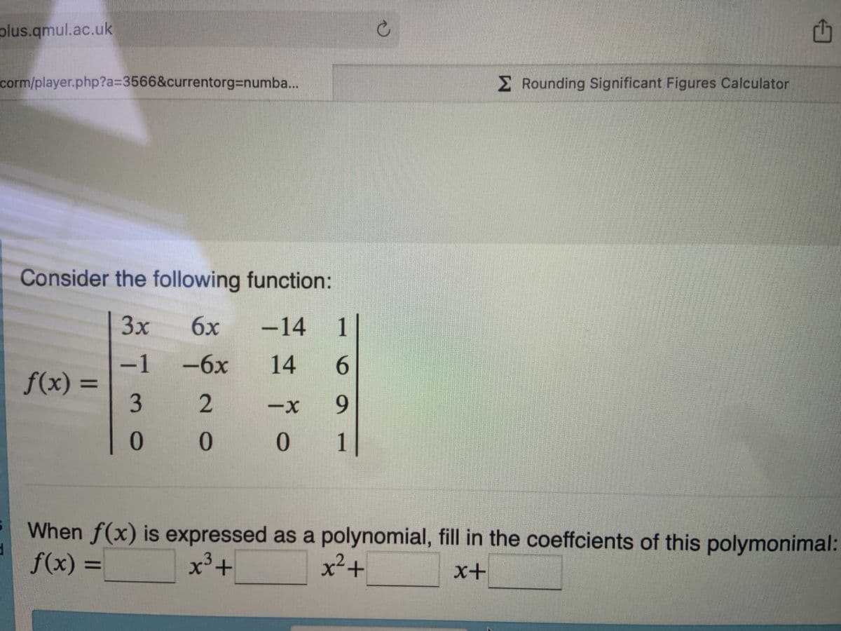 plus.qmul.ac.uk
corm/player.php?a=3566&currentorg=numba...
d
Consider the following function:
3x
6x -14 1|
-1
-6x
14 6
3
2
0
0
f(x) =
=
-X 9
0
1
=
C
Rounding Significant Figures Calculator
When f(x) is expressed as a polynomial, fill in the coeffcients of this polymonimal:
x² +
f(x) =
x³ +
x+