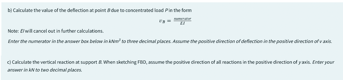 b) Calculate the value of the deflection at point B due to concentrated load Pin the form
UB =
numerator
EI
Note: E/ will cancel out in further calculations.
Enter the numerator in the answer box below in kNm³ to three decimal places. Assume the positive direction of deflection in the positive direction of v axis.
c) Calculate the vertical reaction at support B. When sketching FBD, assume the positive direction of all reactions in the positive direction of yaxis. Enter your
answer in kN to two decimal places.