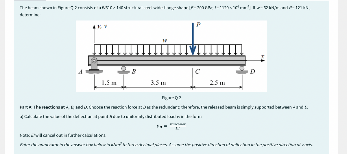 The beam shown in Figure Q.2 consists of a W610 × 140 structural steel wide-flange shape [E = 200 GPa; /= 1120 × 106 mm²]. If w=62 kN/m and P= 121 kN,
determine:
A
AY, V
1.5 m
B
W
3.5 m
P
IIVI.
с
2.5 m
D
X
Figure Q.2
Part A: The reactions at A, B, and D. Choose the reaction force at B as the redundant; therefore, the released beam is simply supported between A and D.
a) Calculate the value of the deflection at point B due to uniformly distributed load win the form
UB =
numerator
ΕΙ
Note: E/ will cancel out in further calculations.
Enter the numerator in the answer box below in kNm³ to three decimal places. Assume the positive direction of deflection in the positive direction of v axis.