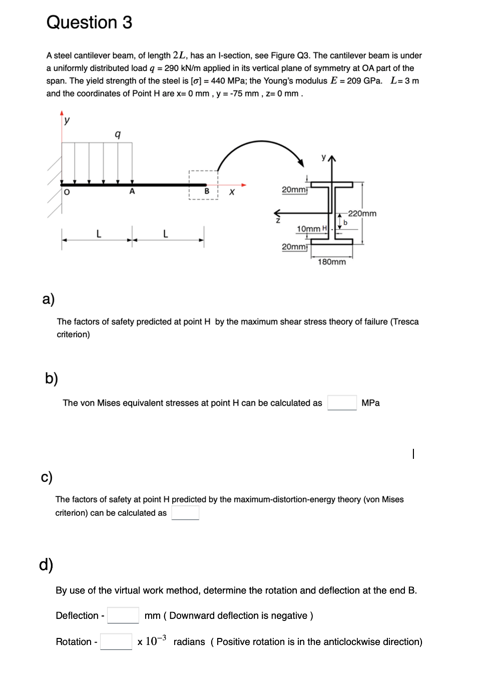 Question 3
A steel cantilever beam, of length 2L, has an l-section, see Figure Q3. The cantilever beam is under
a uniformly distributed load q = 290 kN/m applied in its vertical plane of symmetry at OA part of the
span. The yield strength of the steel is [o] = 440 MPa; the Young's modulus E = 209 GPa. L=3m
and the coordinates of Point H are x= 0 mm, y = -75 mm, Z= 0 mm.
y
9
Įi
b)
L
L
B
X
Deflection -
20mm
Rotation -
10mm H
20mm
a)
The factors of safety predicted at point H by the maximum shear stress theory of failure (Tresca
criterion)
The von Mises equivalent stresses at point H can be calculated as
180mm
-220mm
b
The factors of safety at point H predicted by the maximum-distortion-energy theory (von Mises
criterion) can be calculated as
MPa
d)
By use of the virtual work method, determine the rotation and deflection at the end B.
mm (Downward deflection is negative)
x 10-3 radians (Positive rotation is in the anticlockwise direction)