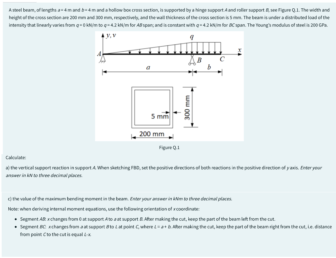 A steel beam, of lengths a= 4 m and b= 4 m and a hollow box cross section, is supported by a hinge support A and roller support B, see Figure Q.1. The width and
height of the cross section are 200 mm and 300 mm, respectively, and the wall thickness of the cross section is 5 mm. The beam is under a distributed load of the
intensity that linearly varies from q= 0 kN/m to q= 4.2 kN/m for AB span; and is constant with q=4.2 kN/m for BC span. The Young's modulus of steel is 200 GPa.
▲y, v
comium
B
a
5 mm
200 mm
Figure Q.1
300 mm
b
C
X
Calculate:
a) the vertical support reaction in support A. When sketching FBD, set the positive directions of both reactions in the positive direction of yaxis. Enter your
answer in kN to three decimal places.
c) the value of the maximum bending moment in the beam. Enter your answer in kNm to three decimal places.
Note: when deriving internal moment equations, use the following orientation of x coordinate:
• Segment AB: x changes from 0 at support A to a at support B. After making the cut, keep the part of the beam left from the cut.
• Segment BC: xchanges from a at support B to L at point C, where L = a + b. After making the cut, keep the part of the beam right from the cut, i.e. distance
from point Cto the cut is equal L-x.