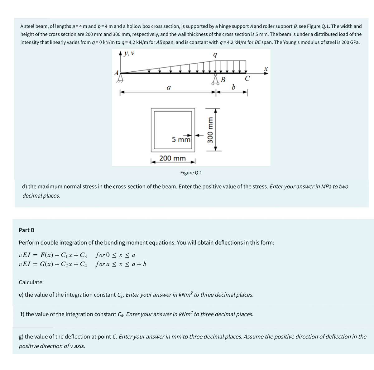 A steel beam, of lengths a=4 m and b=4 m and a hollow box cross section, is supported by a hinge support A and roller support B, see Figure Q.1. The width and
height of the cross section are 200 mm and 300 mm, respectively, and the wall thickness of the cross section is 5 mm. The beam is under a distributed load of the
intensity that linearly varies from q = 0 kN/m to q= 4.2 kN/m for AB span; and is constant with q= 4.2 kN/m for BC span. The Young's modulus of steel is 200 GPa.
Y, V
9
A
Part B
a
5 mm
200 mm
300 mm
B
b
с
Figure Q.1
d) the maximum normal stress in the cross-section of the beam. Enter the positive value of the stress. Enter your answer in MPa to two
decimal places.
Perform double integration of the bending moment equations. You will obtain deflections in this form:
VEI = F(x) + C₁x + C3
for 0 ≤ x ≤ a
VEI = G(x) + C₂x + C4
for a ≤x≤ a + b
Calculate:
e) the value of the integration constant C₂. Enter your answer in kNm² to three decimal places.
f) the value of the integration constant C4. Enter your answer in kNm² to three decimal places.
g) the value of the deflection at point C. Enter your answer in mm to three decimal places. Assume the positive direction of deflection in the
positive direction of v axis.