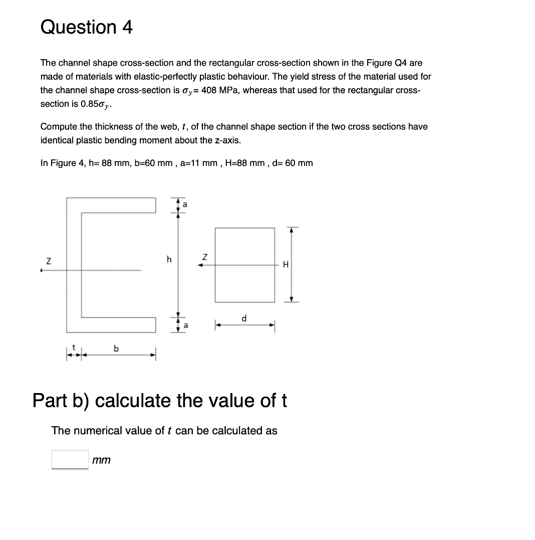 Question 4
The channel shape cross-section and the rectangular cross-section shown in the Figure Q4 are
made of materials with elastic-perfectly plastic behaviour. The yield stress of the material used for
the channel shape cross-section is oy= 408 MPa, whereas that used for the rectangular cross-
section is 0.850y.
Compute the thickness of the web, t, of the channel shape section if the two cross sections have
identical plastic bending moment about the z-axis.
In Figure 4, h= 88 mm, b=60 mm, a=11 mm, H=88 mm, d= 60 mm
Z
F
b
h
mm
2
d
Part b) calculate the value of t
The numerical value of t can be calculated as
H