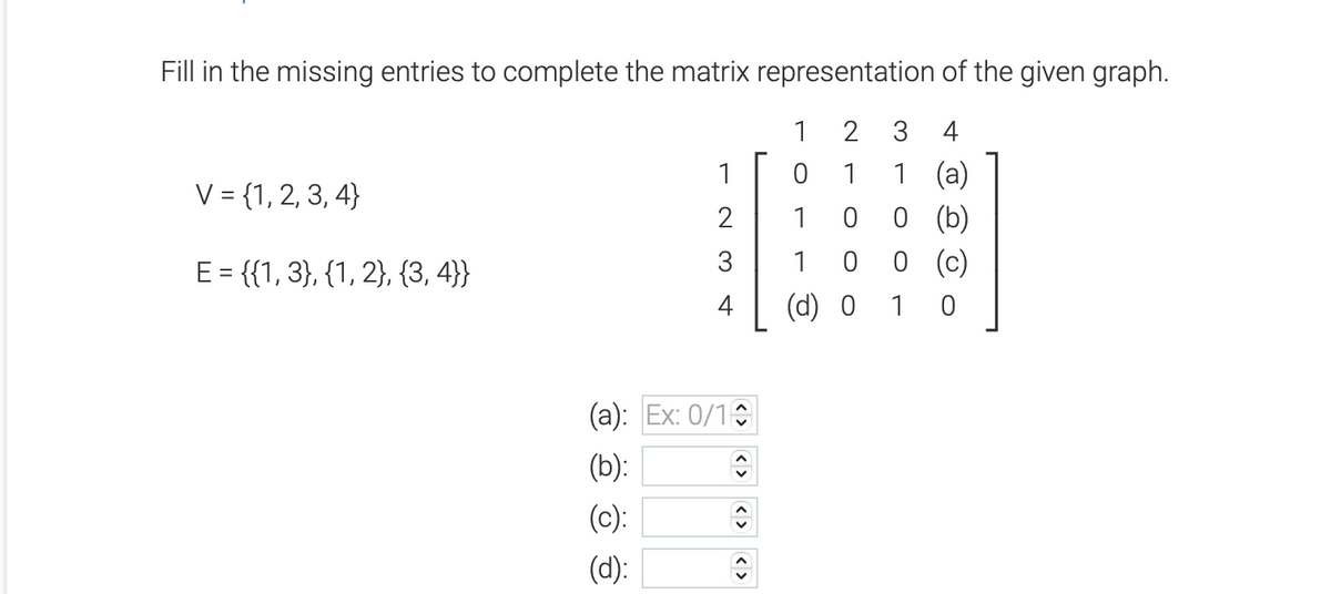 Fill in the missing entries to complete the matrix representation of the given graph.
2 3 4
1
1 (a)
0 0 (b)
0 (c)
10
V = {1, 2, 3, 4}
E = {(1, 3), {1, 2}, {3,4}}
1
2
3
4
(a): Ex: 0/10
(b):
↑
(c):
(d):
<>
1
0
1
1 0
(d) 0