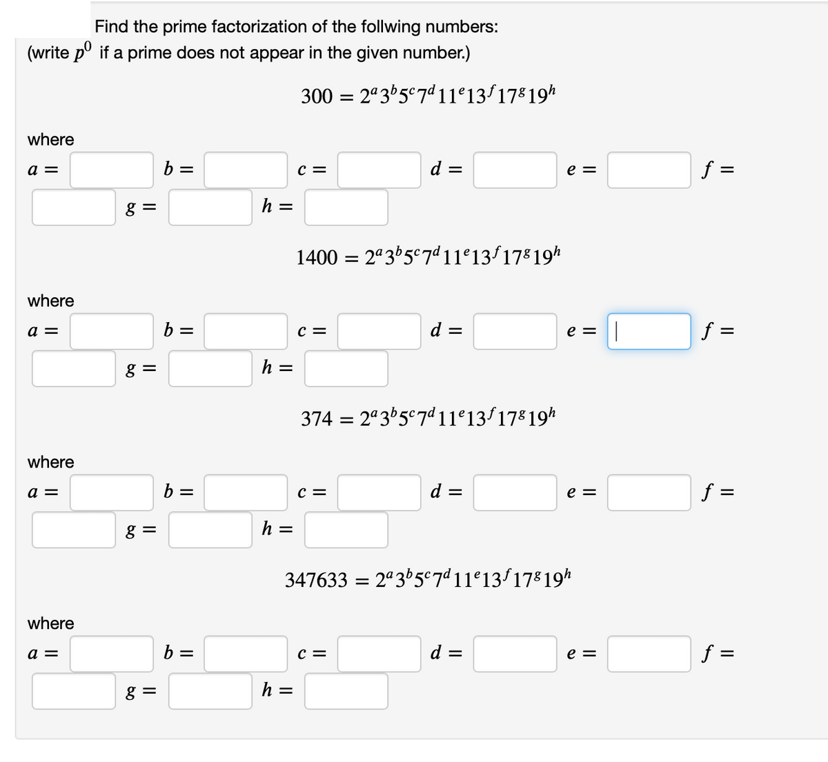 Find the prime factorization of the follwing numbers:
(write pº if a prime does not appear in the given number.)
where
a =
where
a =
where
a =
where
a =
g =
8 =
g=
g=
b =
b:
=
b =
b =
h =
h =
h =
300 = 2ª3b5c7d11º13ƒ 178 19h
h =
C =
1400 = 2ª3b5c7d11e13f178 19h
C =
d =
C =
d =
C =
||
3742ª3b5c7d11e13f178 19h
=
d =
e =
347633 =2ª3b5c7d11e13f 178 19h
d =
e = ||
e =
e =
f =
f=
=
||
f =