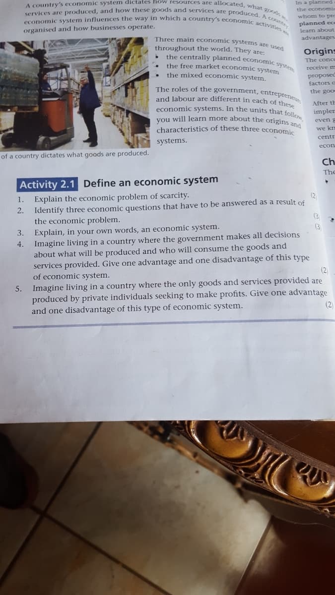 economic system influences the way in which a country's economic activities
A country's economic system dictates how resources are allocated, what goods a
services are produced, and how these goods and services are produced. A coaney
the centrally planned economic syste
In a planned
the economi
whom to pre
planned ece
learn about
organised and how businesses operate.
Three main economic systems are use
advantages
throughout the world. They are:
Origins
The conce
the free market economic system
receive m
the mixed economic system.
proposed
factors o
The roles of the government, entreprene
the goo
and labour are different in each of the
economic systems. In the units that follo
vou will learn more about the origins ana
After th
impler
even
characteristics of these three economic
we km
centr
systems.
econ
of a country dictates what goods are produced.
Ch.
The
Activity 2.1 Define an economic system
Explain the economic problem of scarcity.
Identify three economic questions that have to be answered as a result of
the economic problem.
Explain, in your own words, an economic system.
Imagine living in a country where the government makes all decisions
about what will be produced and who will consume the goods and
services provided. Give one advantage and one disadvantage of this type
(2
1.
2.
(3
(3
3.
4.
(2)
of economic system.
Imagine living in a country where the only goods and services provided are
produced by private individuals seeking to make profits. Give one advantage
and one disadvantage of this type of economic system.
5.
(2)
