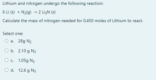 ### Chemical Reaction Between Lithium and Nitrogen

In a chemical reaction, lithium and nitrogen combine according to the equation:

\[ 6 \text{Li (s)} + \text{N}_2 \text{(g)} \rightarrow 2 \text{Li}_3\text{N (s)} \]

To solve the problem provided on your educational platform, read the following information carefully:

**Problem Statement:**

Calculate the mass of nitrogen (N\(_2\)) needed for 0.450 moles of lithium (Li) to react.

**Options Provided:**
- a. 28g N\(_2\)
- b. 2.10g N\(_2\)
- c. 1.05g N\(_2\)
- d. 12.6g N\(_2\)

**Explanation:**

To determine the correct answer, you will need to use stoichiometry, a key concept in chemistry that involves the quantitative relationships between reactants and products in a chemical reaction.

**Steps to Calculate:**

1. **Identify the molar ratio from the balanced chemical equation:**
   \[ 6 \text{Li (s)} + \text{N}_2 \text{(g)} \rightarrow 2 \text{Li}_3\text{N (s)} \]

   From this, 6 moles of lithium react with 1 mole of nitrogen gas (N\(_2\)).

2. **Use the molar ratio to find moles of nitrogen (N\(_2\)) needed for 0.450 moles of lithium:**
   \[ \text{Moles of N}_2 = \frac{0.450 \text{ moles Li} \times 1 \text{ mole N}_2}{6 \text{ moles Li}} = 0.075 \text{ moles N}_2 \]

3. **Calculate the mass of nitrogen gas (N\(_2\)):**
   - Molar mass of N\(_2\) = 2 × 14.01 g/mol = 28.02 g/mol
   \[ \text{Mass of N}_2 = 0.075 \text{ moles} \times 28.02 \text{ g/mol} = 2.1015 \text{ g} \approx 2.10 \text{ g}