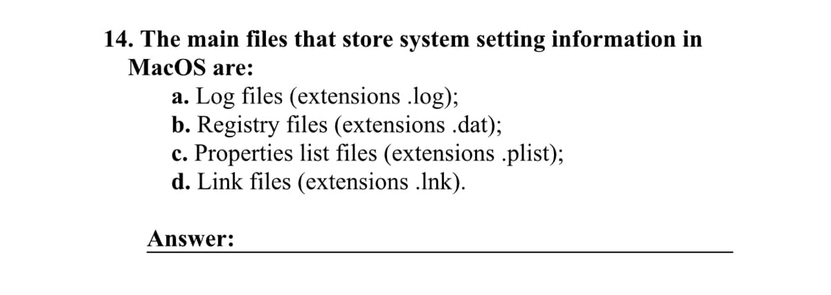 14. The main files that store system setting information in
MacOS are:
a. Log files (extensions .log);
b. Registry files (extensions .dat);
c. Properties list files (extensions .plist);
d. Link files (extensions .lnk).
Answer: