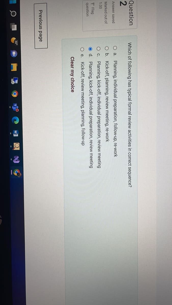 Question
2
Answer saved
Marked out of
1.00
P Flag
question
Which of following has typical formal review activities in correct sequence?
O a. Planning, individual preparation, follow-up, re-work
O b.
Kick-off, planning, review meeting, re-work
O c. Planning, kick-off, individual preparation, review meeting
Od. Planning, kick-off, individual preparation, review meeting
O e. Kick-off, review meeting, planning, follow-up
Clear my choice
W
Previous page
30°
C