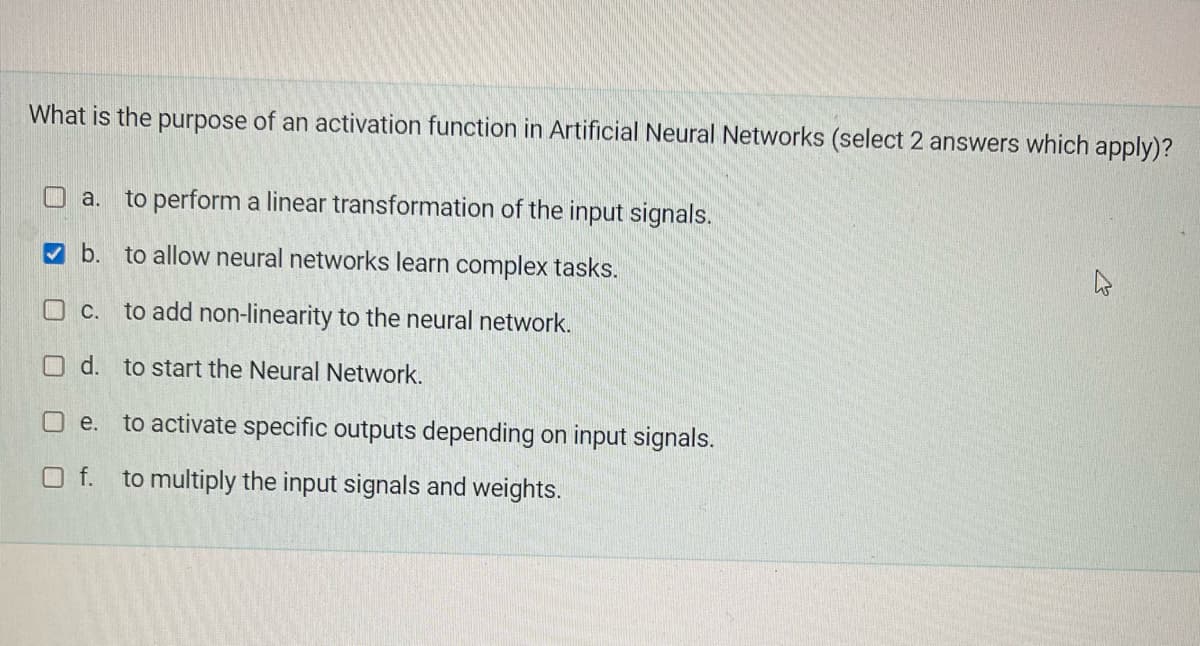 What is the purpose of an activation function in Artificial Neural Networks (select 2 answers which apply)?
a. to perform a linear transformation of the input signals.
b. to allow neural networks learn complex tasks.
4
O c.
to add non-linearity to the neural network.
d.
to start the Neural Network.
e.
to activate specific outputs depending on input signals.
to multiply the input signals and weights.
Of.