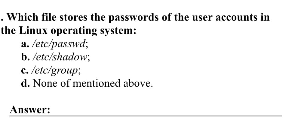 . Which file stores the passwords of the user accounts in
the Linux operating system:
a. /etc/passwd;
b./etc/shadow;
c. /etc/group;
d. None of mentioned above.
Answer: