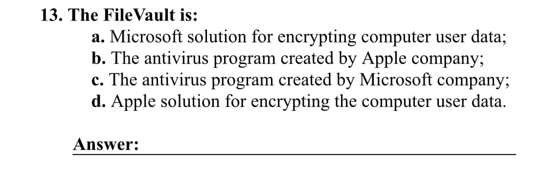 13. The FileVault is:
a. Microsoft solution for encrypting computer user data;
b. The antivirus program created by Apple company;
c. The antivirus program created by Microsoft company;
d. Apple solution for encrypting the computer user data.
Answer: