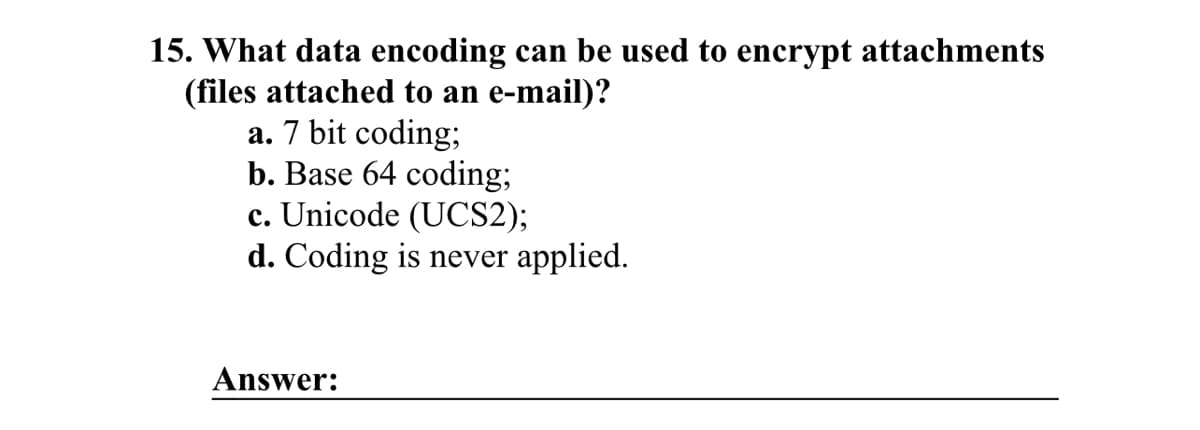 15. What data encoding can be used to encrypt attachments
(files attached to an e-mail)?
a. 7 bit coding;
b. Base 64 coding;
c. Unicode (UCS2);
d. Coding is never applied.
Answer: