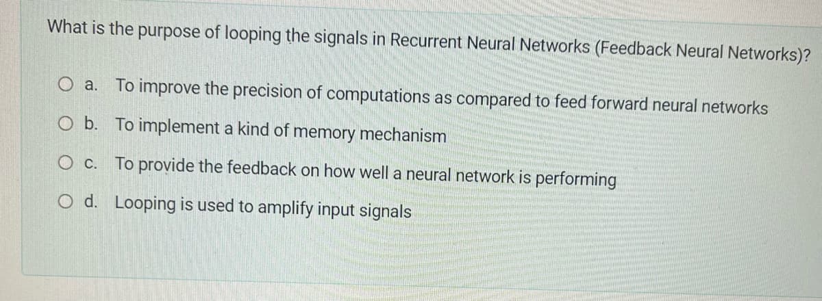 What is the purpose of looping the signals in Recurrent Neural Networks (Feedback Neural Networks)?
a. To improve the precision of computations as compared to feed forward neural networks
O b. To implement a kind of memory mechanism
O c.
To provide the feedback on how well a neural network is performing
O d.
Looping is used to amplify input signals