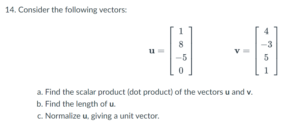 14. Consider the following vectors:
1
4
8
-3
u =
v =
-5
1
a. Find the scalar product (dot product) of the vectors u and v.
b. Find the length of u.
c. Normalize u, giving a unit vector.
