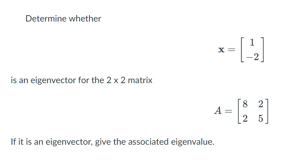 Determine whether
1
x =
2
is an eigenvector for the 2 x 2 matrix
8 2
A =
2 5
If it is an eigenvector, give the associated eigenvalue.
