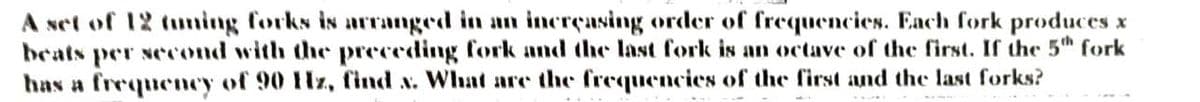 A set of 12 tuming forks is arranged in an incrçasing order of frequencies. Each fork produces x
beats per second with the preceding fork and the last fork is an octave of the first. If the 5th fork
has a frequency of 90 Hz, find x. What are the frequencies of the first and the last forks?
