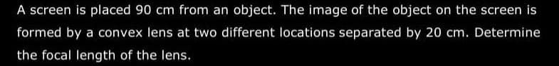 A screen is placed 90 cm from an object. The image of the object on the screen is
formed by a convex lens at two different locations separated by 20 cm. Determine
the focal length of the lens.
