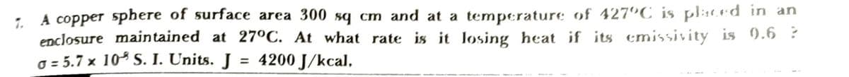 1. A copper sphere of surface area 300 sq cm and at a temperature of 427°C_is placed in an
enclosure maintained at 27°C. At what rate is it losing heat if its emissivity is 9.6 ?
o = 5.7 x 10 S. I. Units. J = 4200 J/kcal,
