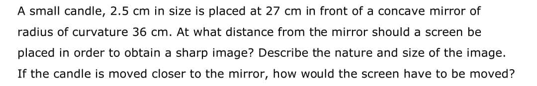 A small candle, 2.5 cm in size is placed at 27 cm in front of a concave mirror of
radius of curvature 36 cm. At what distance from the mirror should a screen be
placed in order to obtain a sharp image? Describe the nature and size of the image.
If the candle is moved closer to the mirror, how would the screen have to be moved?
