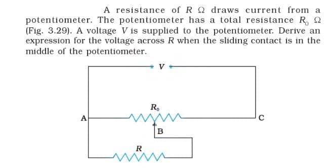 A resistance of R Q draws current from a
potentiometer. The potentiometer has a total resistance R, Q
(Fig. 3.29). A voltage V is supplied to the potentiometer. Derive an
expression for the voltage across R when the sliding contact is in the
middle of the potentiometer.
Ro
A
B
R
