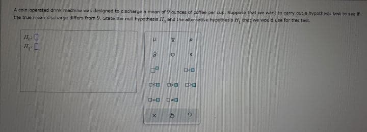 A coin-operated drink machine was designed to discharge a mean of 9 ounces of coffee per cup. Suppose that we want to carry out a hypothesis test to see if
the true mean discharge differs from 9. state the null hypothesis H, and the alternative hypothesis A that we wvould use for this test.
H 0
is
