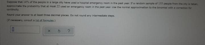 Suppose that l4% of the people in a large city have used a hospital emergency room in the past year. If a random sample of 155 people from the oity is taken,
approximate the probability that at most 22 used an emergency room in the past year. Use the normal approximation to the binomial with a correction for
continuity.
Round your answer to at least three decimal places. Do not round any Intermediate steps.
(If necessary, consult a liat of formulas.)
