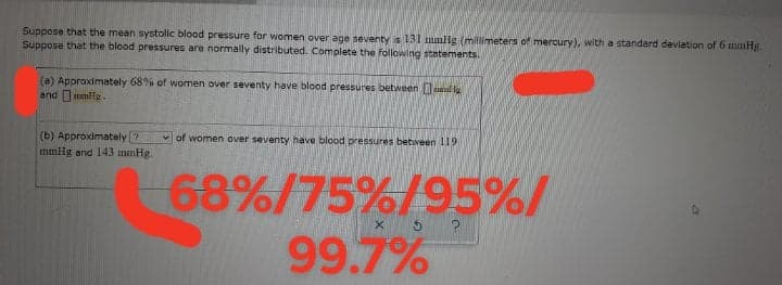 Suppose that the mean systolic blood pressure for women over age seventy is 131I mmlig (milimeters of mercury), with a standard deviation of 6 mmHg.
Suppose that the blood pressures are normally distributed. Complete the following statements.
(a) Approximately 68%% of women over seventy have blood pressures between mal
and mmHe.
(b) Approximately ?
v of women over seventy have blood pressures between 119
mmig and 143 mmHg.
68%/75%/95%/
99.7%
