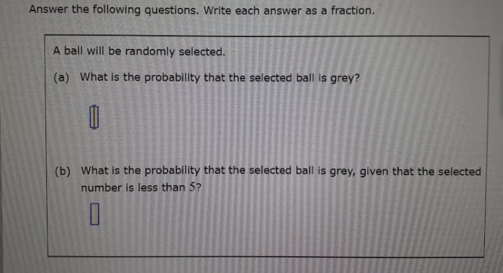 Answer the following questions. Write each answer as a fraction.
A ball will be randomly selected.
(a) What is the probability that the selected ball is grey?
(b) What is the probability that the selected ball is grey, given that the selected
number is less than 5?
