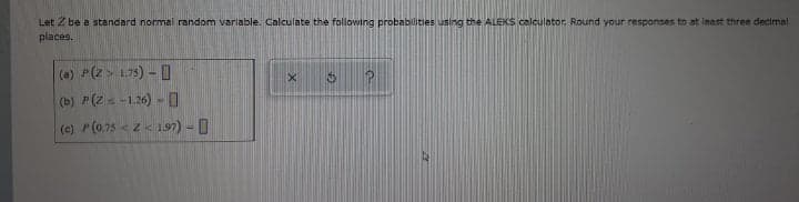 Let Z be a standard normal random variable. Calculate the following probabilities using the ALEKS calculator. Round your responses to at inast three decima!
places.
(a) (z > 175) - 0
(b) P(Zs -1.26) -0
(e) P(0.75 < z< 197) - 0
