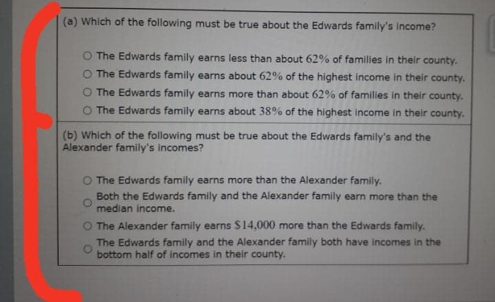 (a) Which of the following must be true about the Edwards family's income?
O The Edwards family earns less than about 62% of families in their county.
O The Edwards family earns about 62% of the highest income in their county.
O The Edwards family earns more than about 62% of families in their county.
O The Edwards family earns about 38% of the highest income in their county.
(b) Which of the following must be true about the Edwards family's and the
Alexander family's incomes?
O The Edwards family earns more than the Alexander family.
Both the Edwards family and the Alexander family earn more than the
median income.
O The Alexander family earns $14,000 more than the Edwards family.
The Edwards family and the Alexander family both have incomes in the
bottom half of incomes in their county.
