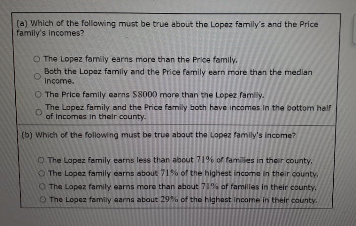 (a) Which of the following must be true about the Lopez family's and the Price
family's incomes?
O The Lopez family earns more than the Price family.
Both the Lopez family and the Price family earn more than the median
income.
O The Price family earns $8000 more than the Lopez family.
The Lopez family and the Price family both have incomes in the bottom half
of incomes in their county.
(b) Which of the following must be true about the Lopez family's income?
O The Lopez family earns less than about 71% of families in their county.
O The Lopez family earns about 71% of the highest income in their county.
O The Lopez family earns more than about 71% of families in their county.
O The Lopez family earns about 29% of the highest income in their county.
