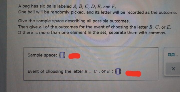 A bag has six balls labeled A, B, C, D, E, and F.
One ball will be randomly picked, and its letter will be recorded as the outcome.
Give the sample space describing all possible outcomes.
Then give all of the outcomes for the event of choosing the letter B, C, or E.
If there is more than one element in the set, separate them with commas.
Sample space: O
Event of choosing the letter B, C, or E :
