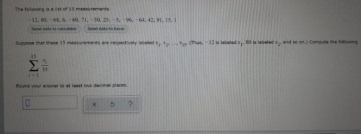 The following is a list of 15 measurements.
12, 80, -68, 6, -60, 71, -50, 25, -5, -96, -64, 42, 91, 15, I
Send data to calculator
Send data to Excel
Suppose that these 15 measurements are respectively labeled x s (Thus, -12 is labeledx S0 is labeled x and so on.) Compute the following.
15
Σ
35
Round your answer to at least two decimal places.
