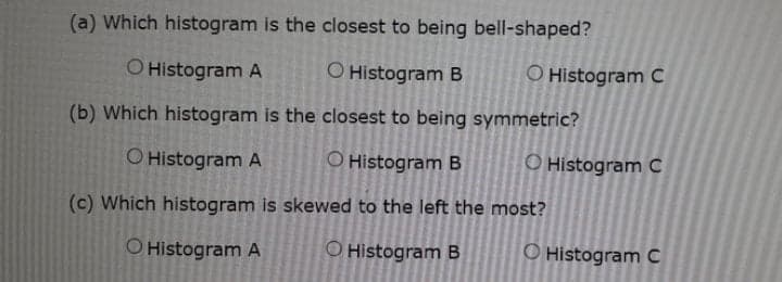 (a) Which histogram is the closest to being bell-shaped?
O Histogram A
O Histogram B
O Histogram C
(b) Which histogram is the closest to being symmetric?
O Histogram A
O Histogram B
O Histogram c
(c) Which histogram is skewed to the left the most?
O Histogram A
O Histogram B
O Histogram C
