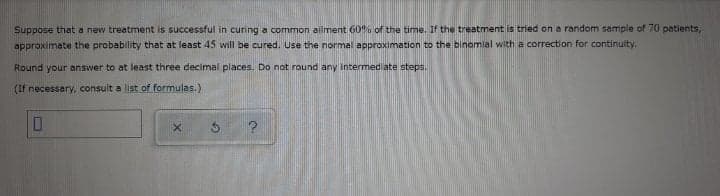 Suppose that a new treatment is successful in curing a common ailment 606 of the time. If the treatment is tried on a random sample of 70 patients,
approximate the probability that at least 45 will be cured. Use the normal approximation to the binomial with a correction for continuity.
Round your answer to at least three decimal places. Do not round any Intermed ate steps.
(If necessary, consult a list of formulas.)
