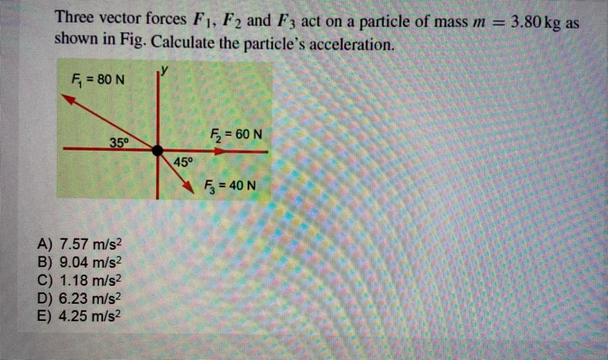 Three vector forces F1, F2 and F3 act on a particle of mass m = 3.80 kg as
shown in Fig. Calculate the particle's acceleration.
|3D
F, = 80 N
F = 60 N
350
45°
5 = 40 N
A) 7.57 m/s?
B) 9.04 m/s?
C) 1.18 m/s2
D) 6.23 m/s2
E) 4.25 m/s?
