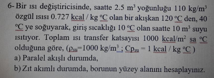 6- Bir isı değiştiricisinde, saatte 2.5 m' yoğunluğu 110 kg/m
özgül isısı 0.727 kcal / kg °C olan bir akışkan 120 °C den, 40
°C ye soğuyarak, giriş sıcaklığı 10 °C olan saatte 10 m
isitiyor. Toplam isi transfer katsayısı 1000 kcal/m sa °C
olduğuna göre, (Psu-1000 kg/m ; Cpsu = 1 kcal / kg °C )
a) Paralel akışlı durumda,
b) Zıt akımlı durumda, borunun yüzey alanını hesaplayınız.
www w
suyu
