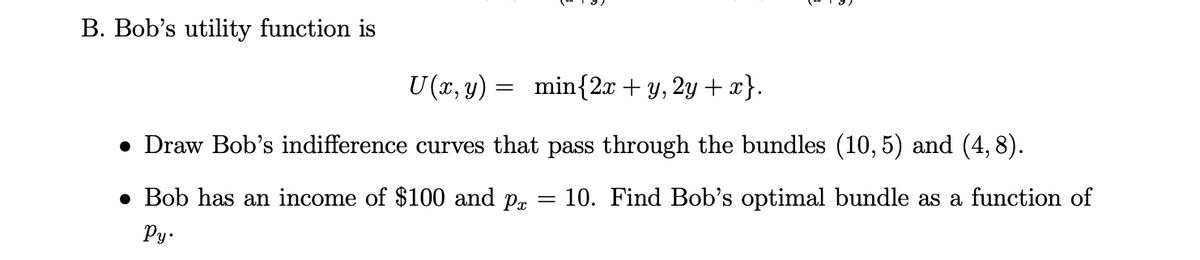 B. Bob's utility function is
min{2x + y, 2y + x}.
• Draw Bob's indifference curves that pass through the bundles (10,5) and (4,8).
10. Find Bob's optimal bundle as a function of
● Bob has an income of $100 and px
Py.
U (x, y)
=
=