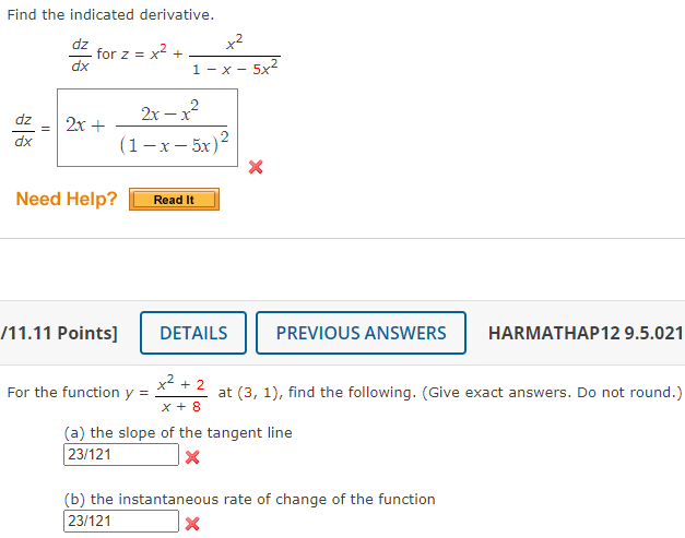 ### Transcription for Educational Website:

---

#### Find the Indicated Derivative:

Given the function for \( z = x^2 + \frac{x^2}{1-x-5x^2} \), find \(\frac{dz}{dx}\).

- \(\frac{dz}{dx} = \frac{2x + \frac{2x - x^2}{(1-x-5x^2)^2}}\) ❌

**Need Help?**
- [Read It]

---

#### Problem [11.11 Points]

For the function \( y = \frac{x^2 + 2}{x + 8} \) at the point (3, 1), find the following. (Give exact answers. Do not round.)

(a) **The slope of the tangent line**  
   \(\frac{23}{121}\) ❌

(b) **The instantaneous rate of change of the function**  
   \(\frac{23}{121}\) ❌

---

**Explanation of Diagrams/Graphs:**  
There are no diagrams or graphs included in the image. The content focuses solely on textual mathematical expressions.