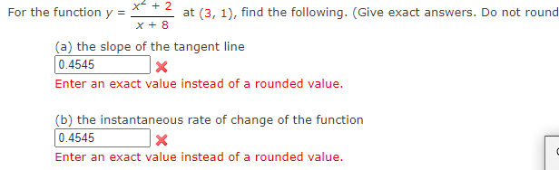 x + 2
For the function y =
at (3, 1), find the following. (Give exact answers. Do not round
x + 8
(a) the slope of the tangent line
0.4545
Enter an exact value instead of a rounded value.
(b) the instantaneous rate of change of the function
0.4545
Enter an exact value instead of a rounded value.
